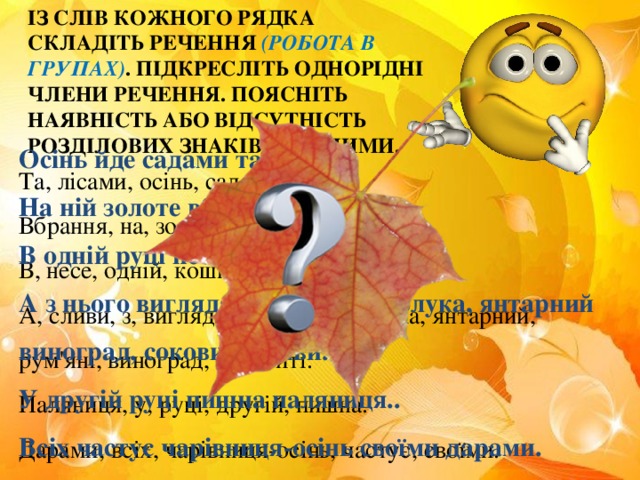 ІЗ СЛІВ КОЖНОГО РЯДКА СКЛАДІТЬ РЕЧЕННЯ (РОБОТА В ГРУПАХ) .  ПІДКРЕСЛІТЬ ОДНОРІДНІ ЧЛЕНИ РЕЧЕННЯ. ПОЯСНІТЬ НАЯВНІСТЬ АБО ВІДСУТНІСТЬ РОЗДІЛОВИХ ЗНАКІВ МІЖ НИМИ. Осінь йде садами та лісами. На ній золоте вбрання. В одній руці несе кошик плетений. А з нього виглядають рум'яні яблука, янтарний виноград, соковиті сливи. У другій руці пишна паляниця.. Всіх частує чарівниця-осінь своїми дарами. Та, лісами, осінь, садами, йде. Вбрання, на, золоте, ній. В, несе, одній, кошик, руці, плетений. А, сливи, з, виглядають, нього, яблука, янтарний, рум'яні, виноград, соковиті. Паляниця, у, руці, другій, пишна. Дарами, всіх, чарівниця-осінь, частує, своїми.