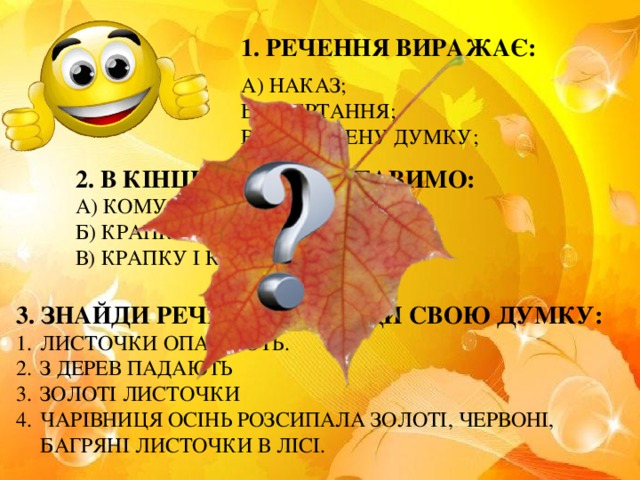 1. РЕЧЕННЯ ВИРАЖАЄ: А) НАКАЗ; Б) ЗВЕРТАННЯ; В) ЗАКІНЧЕНУ ДУМКУ; 2. В КІНЦІ РЕЧЕННЯ СТАВИМО: А) КОМУ; Б) КРАПКУ; В) КРАПКУ І КОМУ; 3. ЗНАЙДИ РЕЧЕННЯ. ДОВЕДИ СВОЮ ДУМКУ: