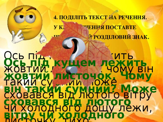 4. ПОДІЛІТЬ ТЕКСТ НА РЕЧЕННЯ. У КІНЦІ РЕЧЕННЯ ПОСТАВТЕ НЕОБХІДНИЙ РОЗДІЛОВИЙ ЗНАК. Ось під кущем лежить жовтий листочок чому він такий сумний може сховався від лютого вітру чи холодного дощу лежи, листочку, тихо . Ось під кущем лежить жовтий листочок. Чому він такий сумний? Може сховався від лютого вітру чи холодного дощу? Лежи, листочку, тихо .