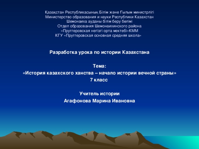 Қазақстан Республикасының Білім және Ғылым министрлігі  Министерство образования и науки Республики Казахстан  Шемонаиха ауданы білім беру бөлімі  Отдел образования Шемонаихинского района  «Пруггеровская негізгі орта мектебі»КММ  КГУ «Пруггеровская основная средняя школа»      Разработка урока по истории Казахстана   Тема: «История казахского ханства – начало истории вечной страны» 7 класс   Учитель истории Агафонова Марина Ивановна        