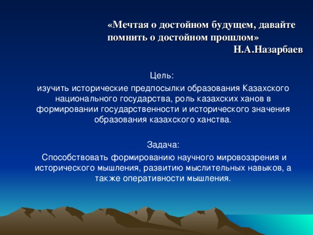 «Мечтая о достойном будущем, давайте помнить о достойном прошлом» Н.А.Назарбаев Цель: изучить исторические предпосылки образования Казахского национального государства, роль казахских ханов в формировании государственности и исторического значения образования казахского ханства. Задача:  Способствовать формированию научного мировоззрения и исторического мышления, развитию мыслительных навыков, а также оперативности мышления.