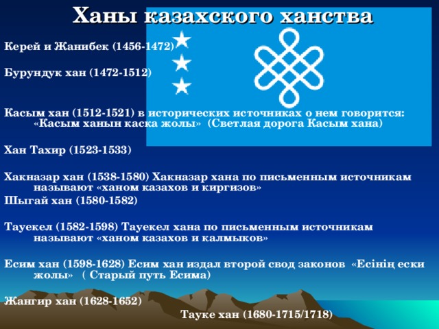 Ханы казахского ханства Керей и Жанибек (1456-1472)  Бурундук  хан (1472-1512)   Касым хан (1512-1521) в исторических источниках о нем говорится: «Касым ханын каска жолы» (Светлая дорога Касым хана)  Хан Тахир (1523-1533)  Хакназар хан (1538-1580) Хакназар хана по письменным источникам называют  «ханом казахов и киргизов» Шыгай хан (1580-1582)  Тауекел (1582-1598) Тауекел хана по письменным источникам называют  «ханом казахов и калмыков»  Есим хан (1598-1628) Есим хан издал второй свод законов  «Есінің ески жолы» ( Старый путь Есима)  Жангир хан (1628-1652)  Тауке хан (1680-1715/1718)