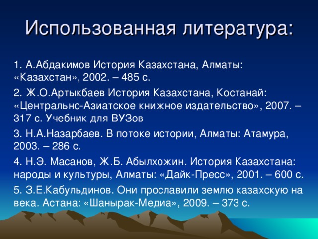 Использованная литература:   1. А.Абдакимов История Казахстана, Алматы: «Казахстан», 2002. – 485 с. 2. Ж.О.Артыкбаев История Казахстана, Костанай: «Центрально-Азиатское книжное издательство», 2007. – 317 с. Учебник для ВУЗов 3. Н.А.Назарбаев. В потоке истории, Алматы: Атамура, 2003. – 286 с. 4. Н.Э. Масанов, Ж.Б. Абылхожин. История Казахстана: народы и культуры, Алматы: «Дайк-Пресс», 2001. – 600 с. 5. З.Е.Кабульдинов. Они прославили землю казахскую на века. Астана: «Шанырак-Медиа», 2009. – 373 с.