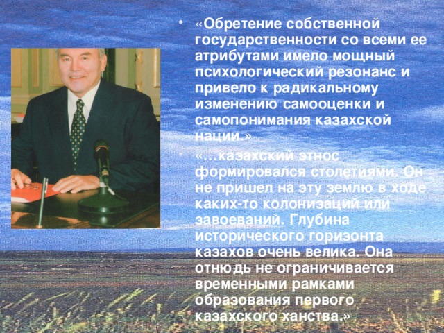 « Обретение собственной государственности со всеми ее атрибутами имело мощный психологический резонанс и привело к радикальному изменению самооценки и самопонимания казахской нации.» «…казахский этнос формировался столетиями. Он не пришел на эту землю в ходе каких-то колонизаций или завоеваний. Глубина исторического горизонта казахов очень велика. Она отнюдь не ограничивается временными рамками образования первого казахского ханства.»