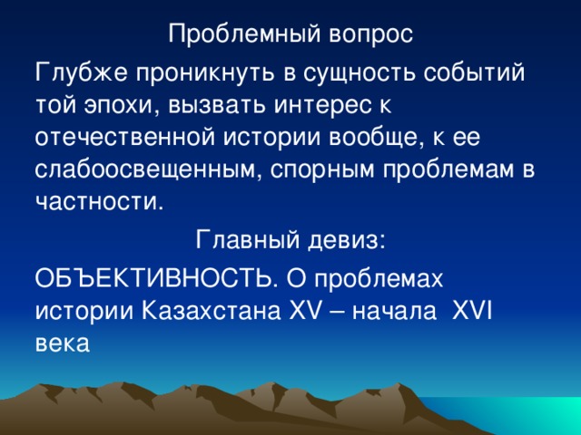 Проблемный вопрос Глубже проникнуть в сущность событий той эпохи , вызвать интерес к отечественной истории вообще, к ее слабоосвещенным, спорным проблемам в частности. Главный девиз: ОБЪЕКТИВНОСТЬ. О проблемах истории Казахстана XV – начала XVI века