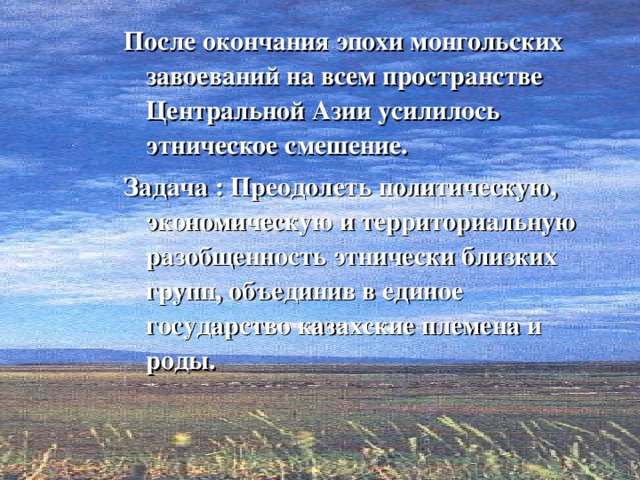 После окончания эпохи монгольских завоеваний на всем пространстве Центральной Азии усилилось этническое смешение. Задача : Преодолеть политическую, экономическую и территориальную разобщенность этнически близких групп, объединив в единое государство казахские племена и роды. 18.10.16