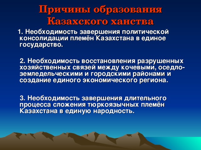 Причины образования Казахского ханства  1. Необходимость завершения политической консолидации племён Казахстана в единое государство.   2. Необходимость восстановления разрушенных хозяйственных связей между кочевыми, оседло-земледельческими и городскими районами и создание единого экономического региона.   3. Необходимость завершения длительного процесса сложения тюркоязычных племён Казахстана в единую народность.