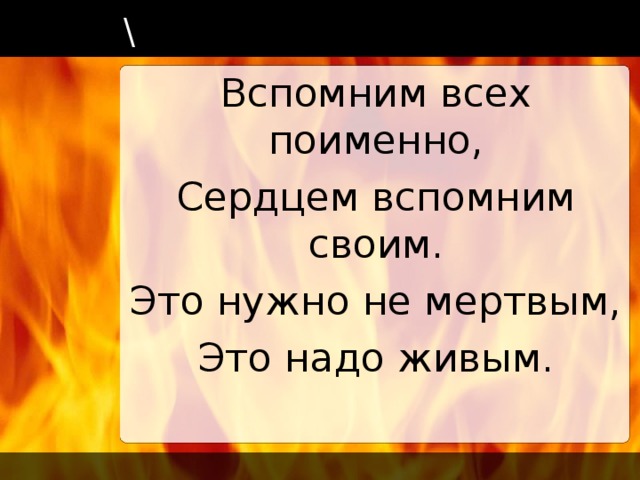 \ Вспомним всех поименно, Сердцем вспомним своим. Это нужно не мертвым, Это надо живым.