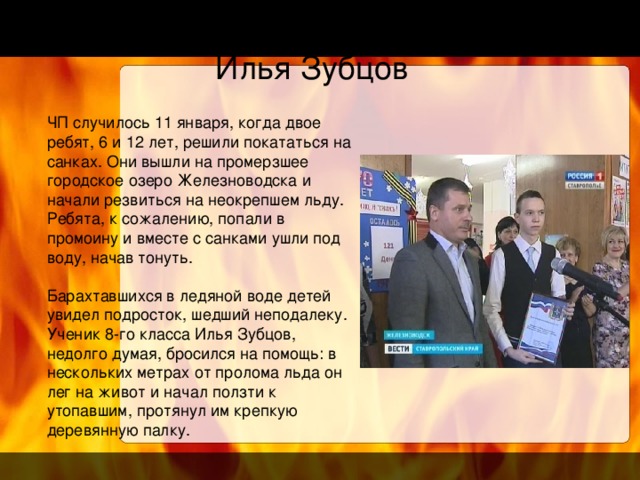 Илья Зубцов ЧП случилось 11 января, когда двое ребят, 6 и 12 лет, решили покататься на санках. Они вышли на промерзшее городское озеро Железноводска и начали резвиться на неокрепшем льду. Ребята, к сожалению, попали в промоину и вместе с санками ушли под воду, начав тонуть. Барахтавшихся в ледяной воде детей увидел подросток, шедший неподалеку. Ученик 8-го класса Илья Зубцов, недолго думая, бросился на помощь: в нескольких метрах от пролома льда он лег на живот и начал ползти к утопавшим, протянул им крепкую деревянную палку.