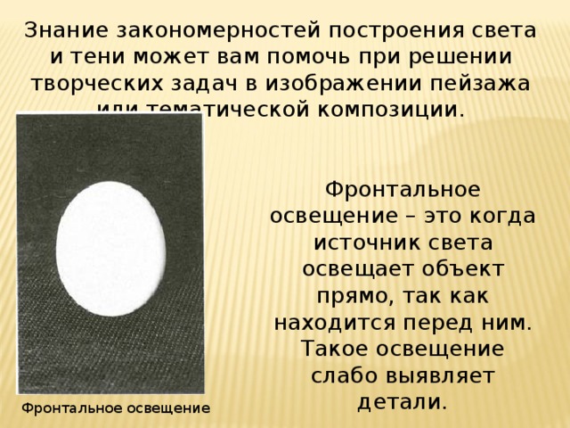 Знание закономерностей построения света и тени может вам помочь при решении творческих задач в изображении пейзажа или тематической композиции. Фронтальное освещение – это когда источник света освещает объект прямо, так как находится перед ним. Такое освещение слабо выявляет детали. Фронтальное освещение