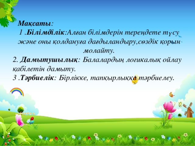 Мақсаты:  1 .Білімділік: Алған білімдерін тереңдете түсу және оны қолдануға дағдыландыру,сөздік қорын молайту.  2. Дамытушылық:  Балалардың логикалық ойлау қабілетін дамыту.  3 .Тәрбиелік:  Бірлікшілдікке, тапқырлыққа тәрбиелеу.  Мақсаты : 1 . Білімділік :Алған білімдерін тереңдете түсу және оны қолдануға дағдыландыру,сөздік қорын молайту. 2. Дамытушылық : Балалардың логикалық ойлау қабілетін дамыту.  3 . Тәрбиелік : Бірлікке, тапқырлыққа тәрбиелеу.