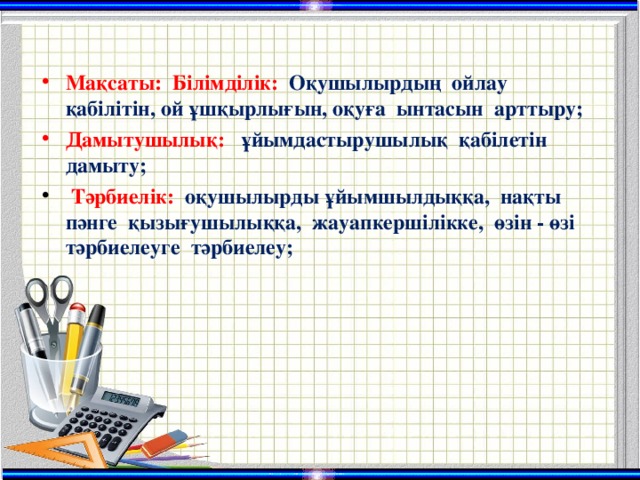 Мақсаты:  Білімділік:  Оқушылырдың ойлау қабілітін, ой ұшқырлығын, оқуға ынтасын арттыру; Дамытушылық:  ұйымдастырушылық қабілетін дамыту;  Тәрбиелік:  оқушылырды ұйымшылдыққа, нақты пәнге қызығушылыққа, жауапкершілікке, өзін - өзі тәрбиелеуге тәрбиелеу;