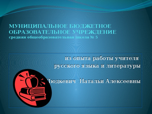 МУНИЦИПАЛЬНОЕ БЮДЖЕТНОЕ ОБРАЗОВАТЕЛЬНОЕ УЧРЕЖДЕНИЕ  средняя общеобразовательная школа № 5 из опыта работы учителя русского языка и литературы Людкевич Натальи Алексеевны