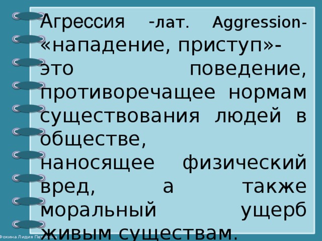 Агрессия - лат. Aggression- «нападение, приступ»- это поведение, противоречащее нормам существования людей в обществе, наносящее физический вред, а также моральный ущерб живым существам.