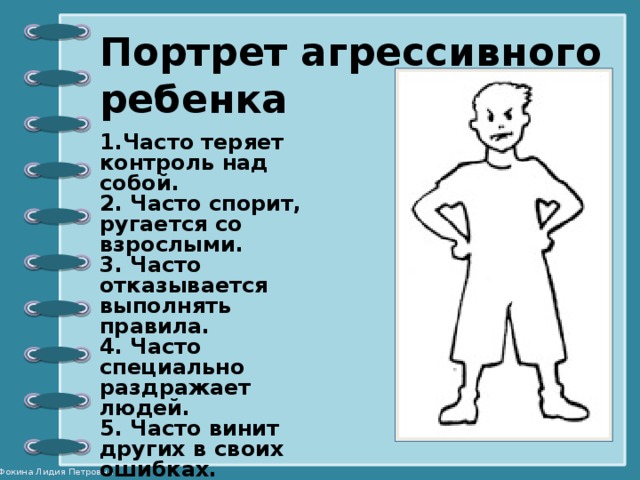 Портрет агрессивного ребенка 1.Часто теряет контроль над собой. 2. Часто спорит, ругается со взрослыми. 3. Часто отказывается выполнять правила. 4. Часто специально раздражает людей. 5. Часто винит других в  своих ошибках. 6. Часто сердится и отказывается сделать что-либо. 7. Часто завистлив, мстителен .