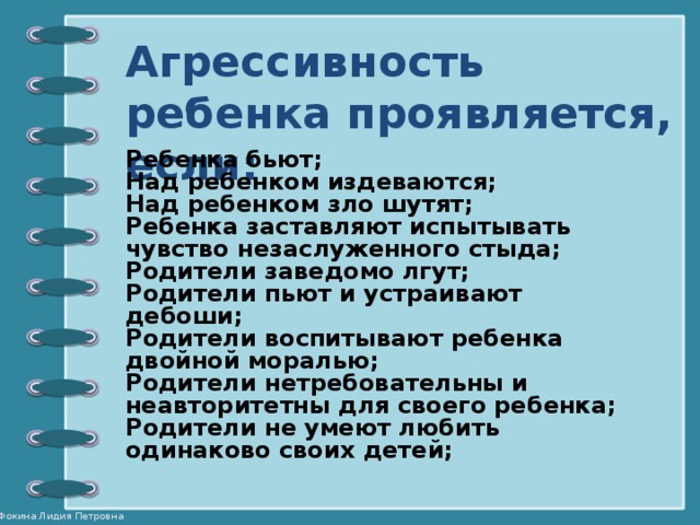 Агрессивность ребенка проявляется, если: Ребенка бьют; Над ребенком издеваются; Над ребенком зло шутят; Ребенка заставляют испытывать чувство незаслуженного стыда; Родители заведомо лгут; Родители пьют и устраивают дебоши; Родители воспитывают ребенка двойной моралью; Родители нетребовательны и неавторитетны для своего ребенка; Родители не умеют любить одинаково своих детей;