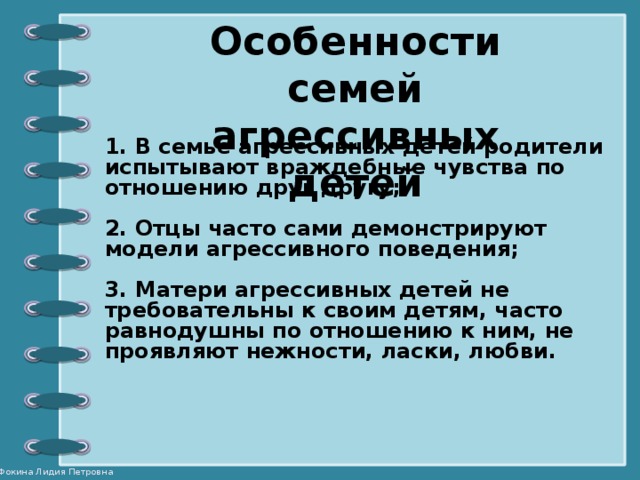 Особенности семей агрессивных детей 1. В семье агрессивных детей родители испытывают враждебные чувства по отношению друг другу;  2. Отцы часто сами демонстрируют модели агрессивного поведения;  3. Матери агрессивных детей не требовательны к своим детям, часто равнодушны по отношению к ним, не проявляют нежности, ласки, любви.