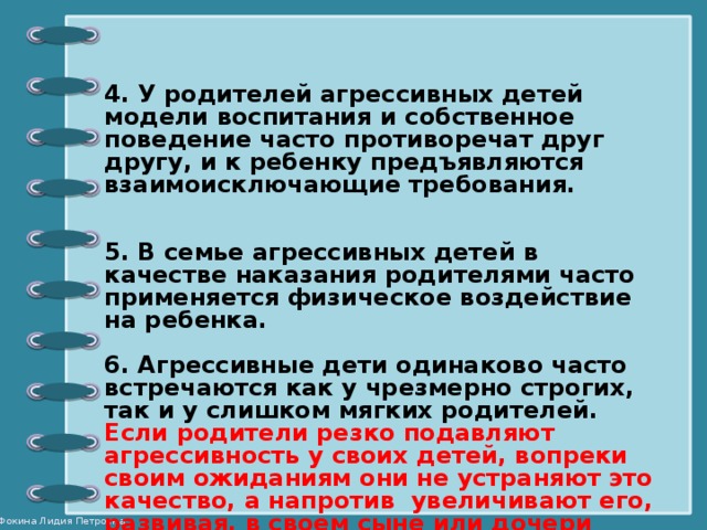 4. У родителей агрессивных детей модели воспитания и собственное поведение часто противоречат друг другу, и к ребенку предъявляются взаимоисключающие требования.   5. В семье агрессивных детей в качестве наказания родителями часто применяется физическое воздействие на ребенка.  6. Агрессивные дети одинаково часто встречаются как у чрезмерно строгих, так и у слишком мягких родителей. Если родители резко подавляют агрессивность у своих детей, вопреки своим ожиданиям они не устраняют это качество, а напротив увеличивают его, развивая, в своем сыне или дочери чрезмерную агрессивность, которая будет проявляться даже в зрелые годы.