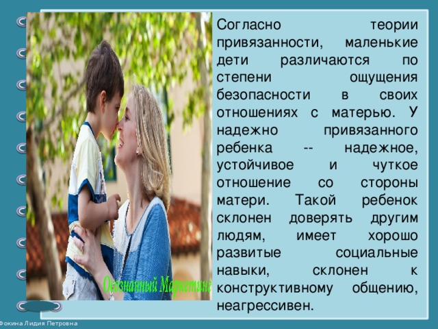 Согласно теории привязанности, маленькие дети различаются по степени ощущения безопасности в своих отношениях с матерью. У надежно привязанного ребенка -- надежное, устойчивое и чуткое отношение со стороны матери. Такой ребенок склонен доверять другим людям, имеет хорошо развитые социальные навыки, склонен к конструктивному общению, неагрессивен.