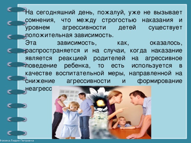 На сегодняшний день, пожалуй, уже не вызывает сомнения, что между строгостью наказания и уровнем агрессивности детей существует положительная зависимость. Эта зависимость, как, оказалось, распространяется и на случаи, когда наказание является реакцией родителей на агрессивное поведение ребенка, то есть используется в качестве воспитательной меры, направленной на снижение агрессивности и формирование неагрессивного поведения ребенка.