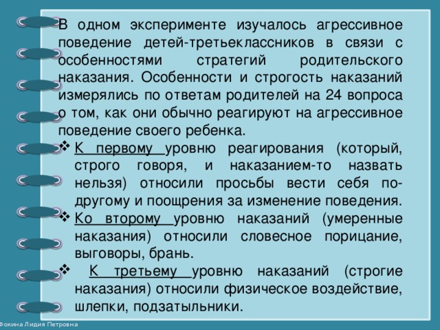 В одном эксперименте изучалось агрессивное поведение детей-третьеклассников в связи с особенностями стратегий родительского наказания. Особенности и строгость наказаний измерялись по ответам родителей на 24 вопроса о том, как они обычно реагируют на агрессивное поведение своего ребенка.