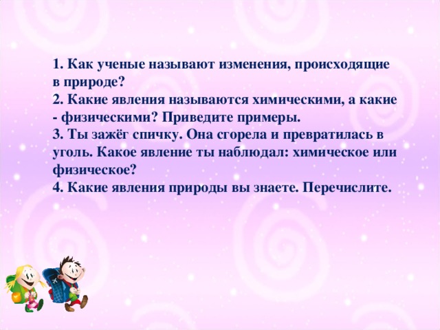 1. Как ученые называют изменения, происходящие в природе?  2. Какие явления называются химическими, а какие - физическими? Приведите примеры.  3. Ты зажёг спичку. Она сгорела и превратилась в уголь. Какое явление ты наблюдал: химическое или физическое?  4. Какие явления природы вы знаете. Перечислите.