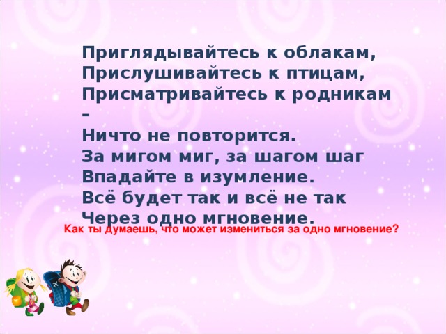 Приглядывайтесь к облакам, Прислушивайтесь к птицам, Присматривайтесь к родникам – Ничто не повторится. За мигом миг, за шагом шаг Впадайте в изумление. Всё будет так и всё не так Через одно мгновение. Как ты думаешь, что может измениться за одно мгновение?