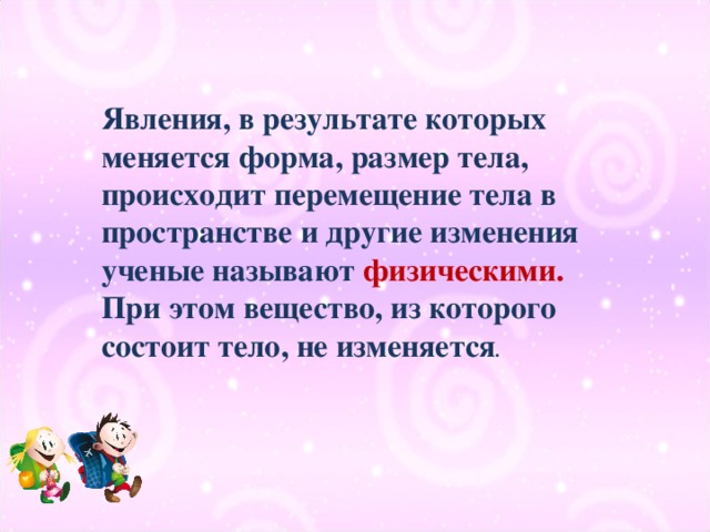 Явления, в результате которых меняется форма, размер тела, происходит перемещение тела в пространстве и другие изменения ученые называют физическими.   При этом вещество, из которого состоит тело, не изменяется .