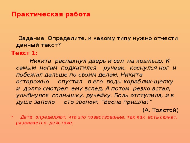 Практическая работа    Задание. Определите, к какому типу нужно отнести данный текст? Текст 1:   Никита распахнул дверь и сел на крыльцо. К  самым ногам подкатился ручеек, коснулся ног и побежал дальше по своим делам. Никита осторожно опустил в его воды кораблик-щепку и долго смотрел ему вслед. А потом резко встал, улыбнулся солнышку, ручейку. Боль отступила, и в душе запело сто звоном: “Весна пришла!”  (А. Толстой)