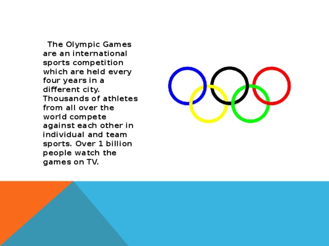 The Olympic Games are an international sports competition which are held every four years in a different city. Thousands of athletes from all over the world compete against each other in individual and team sports. Over 1 billion people watch the games on TV.