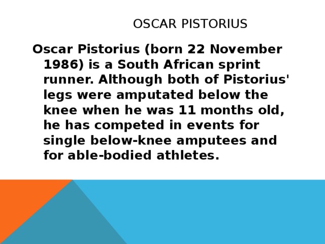 Oscar Pistorius Oscar Pistorius (born 22 November 1986) is a South African sprint runner. Although both of Pistorius' legs were amputated below the knee when he was 11 months old, he has competed in events for single below-knee amputees and for able-bodied athletes.