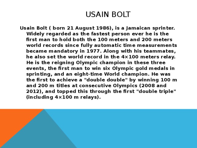 Usain Bolt Usain Bolt ( born 21 August 1986), is a Jamaican sprinter. Widely regarded as the fastest person ever he is the first man to hold both the 100 meters and 200 meters world records since fully automatic time measurements became mandatory in 1977. Along with his teammates, he also set the world record in the 4×100 meters relay. He is the reigning Olympic champion in these three events, the first man to win six Olympic gold medals in sprinting, and an eight-time World champion. He was the first to achieve a 