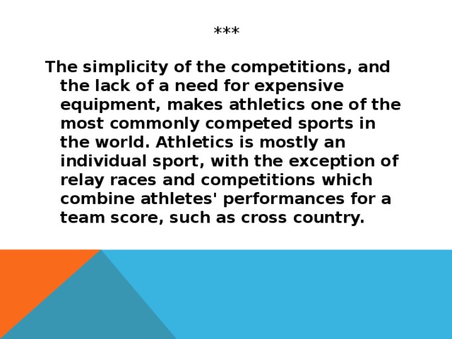 *** The simplicity of the competitions, and the lack of a need for expensive equipment, makes athletics one of the most commonly competed sports in the world. Athletics is mostly an individual sport, with the exception of relay races and competitions which combine athletes' performances for a team score, such as cross country.