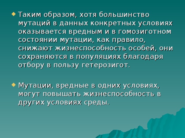 Таким образом, хотя большинство мутаций в данных конкретных условиях оказывается вредным и в гомозиготном состоянии мутации, как правило, снижают жизнеспособность особей, они сохраняются в популяциях благодаря отбору в пользу гетерозигот. Мутации, вредные в одних условиях, могут повышать жизнеспособность в других условиях среды.