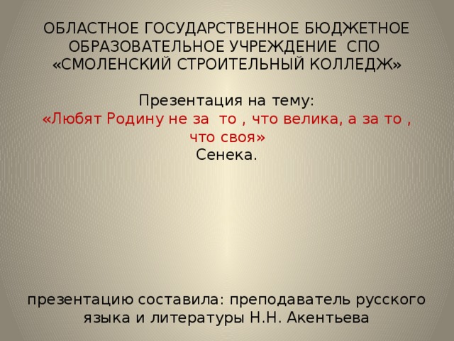 ОБЛАСТНОЕ ГОСУДАРСТВЕННОЕ БЮДЖЕТНОЕ ОБРАЗОВАТЕЛЬНОЕ УЧРЕЖДЕНИЕ СПО  «СМОЛЕНСКИЙ СТРОИТЕЛЬНЫЙ КОЛЛЕДЖ»   Презентация на тему:  «Любят Родину не за то , что велика, а за то , что своя»  Сенека.         презентацию составила: преподаватель русского языка и литературы Н.Н. Акентьева