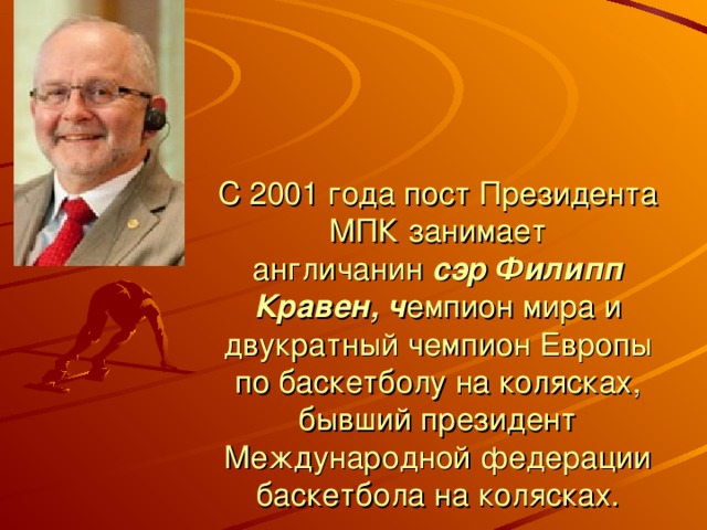 С 2001 года пост Президента МПК занимает англичанин  сэр Филипп Кравен, ч емпион мира и двукратный чемпион Европы по баскетболу на колясках, бывший президент Международной федерации баскетбола на колясках.