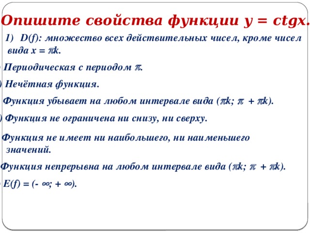 Опишите свойства функции y = ctgx. D(f): множество всех действительных чисел, кроме чисел  вида x =  k. 2) Периодическая с периодом  . 3) Нечётная функция. 4) Функция убывает на любом интервале вида (  k;  +  k). 5) Функция не ограничена ни снизу, ни сверху. 6) Функция не имеет ни наибольшего, ни наименьшего  значений. 7) Функция непрерывна на любом интервале вида (  k;  +  k). 8) E(f) = (-  ; +  ).