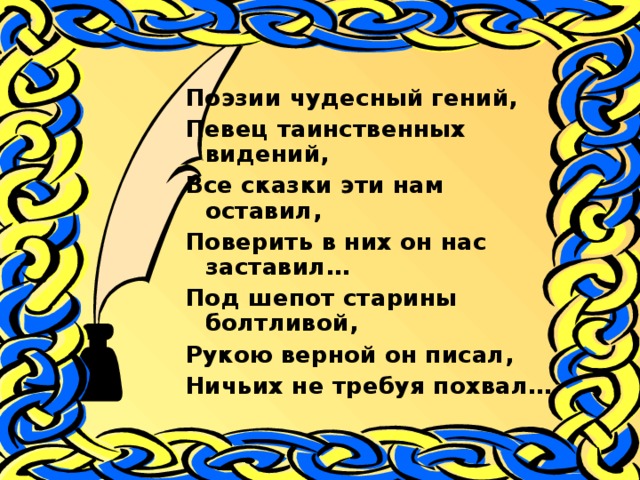 Поэзии чудесный гений, Певец таинственных видений, Все сказки эти нам оставил, Поверить в них он нас заставил… Под шепот старины болтливой, Рукою верной он писал, Ничьих не требуя похвал…