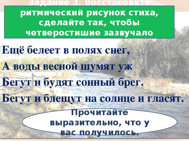 Задание 3. Восстановите ритмический рисунок стиха, сделайте так, чтобы четверостишие зазвучало складно. Ещё белеет в полях снег, А воды весной шумят уж Бегут и будят сонный брег. Бегут и блещут на солнце и гласят. Прочитайте выразительно, что у вас получилось.