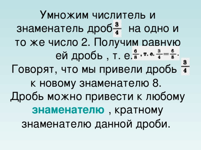 Умножим числитель и знаменатель дроби  на одно и то же число 2. Получим равную ей дробь , т. е.    Говорят, что мы привели дробь  к новому знаменателю 8.  Дробь можно привести к любому знаменателю , кратному знаменателю данной дроби.