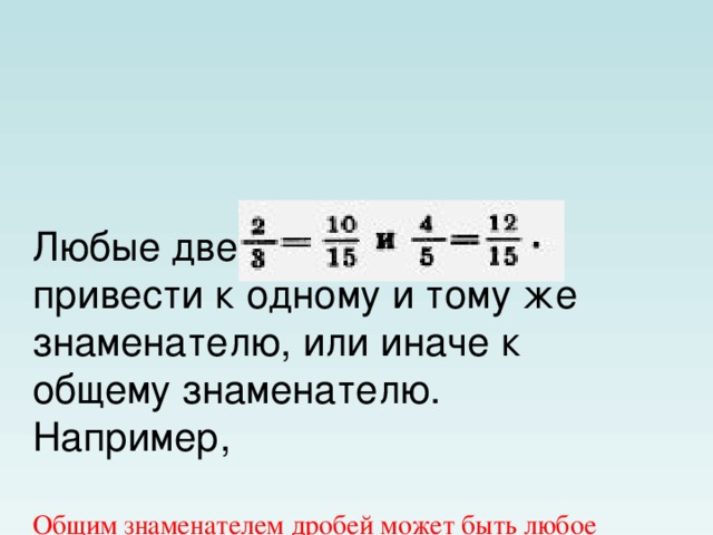 Любые две дроби можно привести к одному и тому же знаменателю, или иначе к общему знаменателю.  Например,   Общим знаменателем дробей может быть любое общее кратное их знаменателей (например, произведение знаменателей).  Обычно дроби приводят к наименьшему общему знаменателю. Он равен наименьшему общему кратному знаменателей данных дробей.