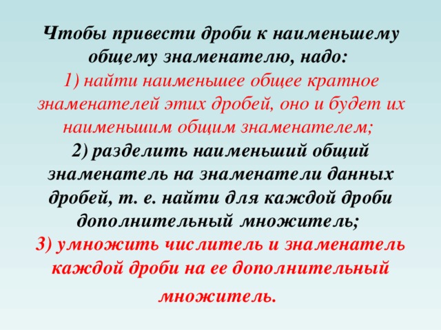 Чтобы привести дроби к наименьшему общему знаменателю, надо:   1) найти наименьшее общее кратное знаменателей этих дробей, оно и будет их наименьшим общим знаменателем;   2) разделить наименьший общий знаменатель на знаменатели данных дробей, т. е. найти для каждой дроби дополнительный множитель;   3) умножить числитель и знаменатель каждой дроби на ее дополнительный множитель.