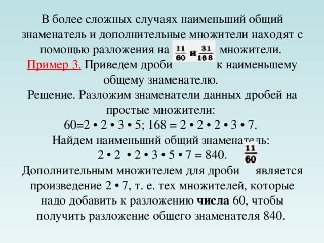 В более сложных случаях наименьший общий знаменатель и дополнительные множители находят с помощью разложения на простые множители.  Пример 3. Приведем дроби к наименьшему общему знаменателю.  Решение. Разложим знаменатели данных дробей на простые множители:  60=2 • 2 • 3 • 5; 168 = 2 • 2 • 2 • 3 • 7.  Найдем наименьший общий знаменатель:  2 • 2  • 2 • 3 • 5 • 7 = 840.  Дополнительным множителем для дроби  является произведение 2 • 7, т. е. тех множителей, которые надо добавить к разложению числа 60, чтобы получить разложение общего знаменателя 840.