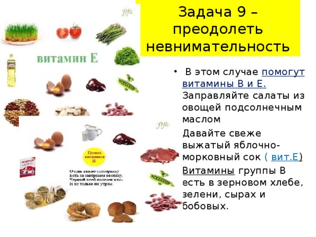 Задача 9 – преодолеть невнимательность  В этом случае помогут витамины В и Е. Заправляйте салаты из овощей подсолнечным маслом Давайте свеже выжатый яблочно-морковный сок ( вит.Е )  Витамины  группы В есть в зерновом хлебе, зелени, сырах и бобовых.