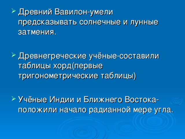 Древний Вавилон-умели предсказывать солнечные и лунные затмения. Древнегреческие учёные-составили таблицы хорд(первые тригонометрические таблицы) Учёные Индии и Ближнего Востока-положили начало радианной мере угла.