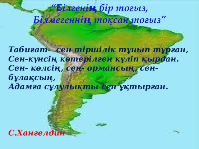 “ Білгенің бір тоғыз, Білмегеннің тоқсан тоғыз” Табиғат- сен тіршілік тұнып тұрған, Сен-күнсің көтерілген күліп қырдан. Сен- көлсің, сен- ормансың, сен- бұлақсың, Адамға сұлулықты сен ұқтырған.     С.Хангелдин