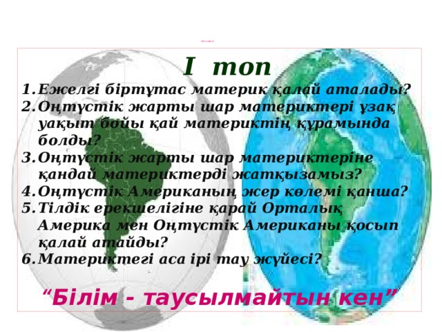 Миға шабуыл                    І топ Ежелгі біртұтас материк қалай аталады? Оңтүстік жарты шар материктері ұзақ уақыт бойы қай материктің құрамында болды? Оңтүстік жарты шар материктеріне қандай материктерді жатқызамыз? Оңтүстік Американың жер көлемі қанша? Тілдік ерекшелігіне қарай Орталық Америка мен Оңтүстік Американы қосып қалай атайды? Материктегі аса ірі тау жүйесі?  “ Білім - таусылмайтын кен”