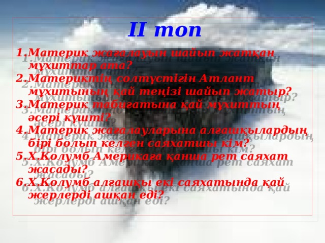 ІІ топ   Материк жағалауын шайып жатқан мұхиттар ата? Материктің солтүстігін Атлант мұхитының қай теңізі шайып жатыр? Материк табиғатына қай мұхиттың әсері күшті? Материк жағалауларына алғашқылардың бірі болып келген саяхатшы кім? Х.Колумб Америкаға қанша рет саяхат жасады? Х.Колумб алғашқы екі саяхатында қай жерлерді ашқан еді?