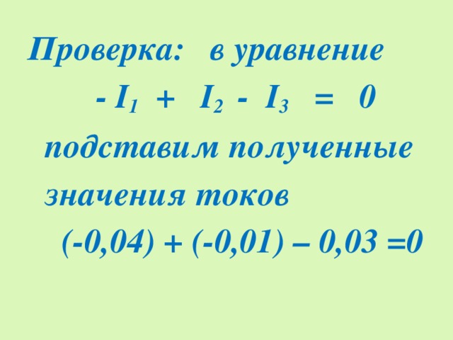 Проверка: в уравнение  - I 1 + I 2 - I 3 = 0  подставим полученные  значения токов  (-0,04) + (-0,01) – 0,03 =0