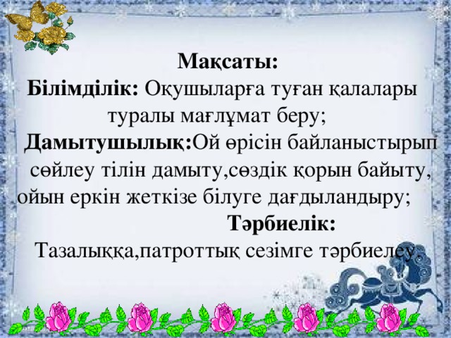 Мақсаты: Білімділік: Оқушыларға  туған қалалары туралы мағлұмат беру; Дамытушылық: Ой өрісін байланыстырып сөйлеу тілін дамыту,сөздік қорын байыту, ойын еркін жеткізе білуге дағдыландыру; Тәрбиелік: Тазалыққа,патроттық сезімге тәрбиелеу.